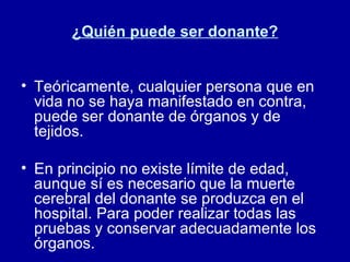 ¿Quién puede ser donante? Teóricamente, cualquier persona que en vida no se haya manifestado en contra, puede ser donante de órganos y de tejidos. En principio no existe límite de edad, aunque sí es necesario que la muerte cerebral del donante se produzca en el hospital. Para poder realizar todas las pruebas y conservar adecuadamente los órganos.  