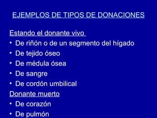 EJEMPLOS DE TIPOS DE DONACIONES Estando el donante vivo  De riñón o de un segmento del hígado De tejido óseo De médula ósea  De sangre  De cordón umbilical Donante muerto De corazón De pulmón 