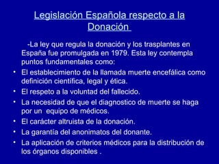 Legislación Española respecto a la Donación  -La ley que regula la donación y los trasplantes en España fue promulgada en 1979. Esta ley contempla puntos fundamentales como: El establecimiento de la llamada muerte encefálica como definición científica, legal y ética. El respeto a la voluntad del fallecido. La necesidad de que el diagnostico de muerte se haga por un  equipo de médicos. El carácter altruista de la donación. La garantía del anonimatos del donante. La aplicación de criterios médicos para la distribución de los órganos disponibles . 