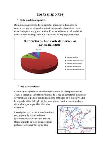 Los transportes
1. Sistema de transportes
Denominamos sistema de transportes al conjunto de modos de
transporte que satisfacen las necesidades de desplazamiento en el
espacio de personas y mercancías. Estos se asientan en el territorio
mediante redes integradas por infraestructuras y equipamientos.
2. Red de carreteras
Es el medio hegemónico en el sistema español de transportes desde
1960. El origen de la estructura radial de la red de carreteras españolas
se remonta a la política centralista de los borbones en el siglo XVIII. En
la segunda mitad del siglo XX, las inversiones han ido encaminadas a
dotar de mayor capacidad a las vías
existentes.
La red principal de carreteras españolas
se compone de varias redes con
funciones y características distintas.
Desde el punto de vista competencial,
podemos distinguir las siguientes:
1%
77%
10%
9%
3%
Distribución del transporte de mercancías
por medios (2005)
Transporte aéreo
Transporte por carretera
Transporte por tubería
Transporte marítimo
Transporte por ferrocarril
 