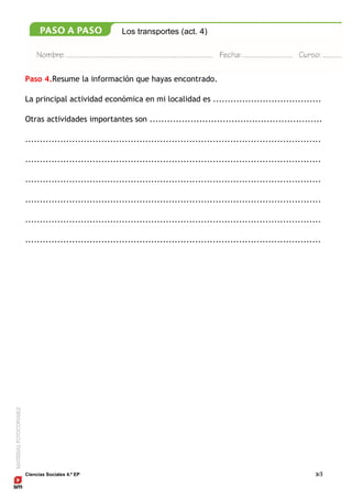 Ciencias Sociales 4.º EP 3/3
Los transportes (act. 4)
Paso 4.Resume la información que hayas encontrado.
La principal actividad económica en mi localidad es .....................................
Otras actividades importantes son ...........................................................
.....................................................................................................
.....................................................................................................
.....................................................................................................
.....................................................................................................
.....................................................................................................
.....................................................................................................
 