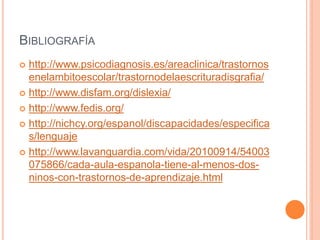 BIBLIOGRAFÍA
 http://www.psicodiagnosis.es/areaclinica/trastornos
enelambitoescolar/trastornodelaescrituradisgrafia/
 http://www.disfam.org/dislexia/
 http://www.fedis.org/
 http://nichcy.org/espanol/discapacidades/especifica
s/lenguaje
 http://www.lavanguardia.com/vida/20100914/54003
075866/cada-aula-espanola-tiene-al-menos-dos-
ninos-con-trastornos-de-aprendizaje.html
 