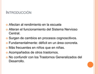 INTRODUCCIÓN
 Afectan al rendimiento en la escuela
 Alteran el funcionamiento del Sistema Nervioso
Central.
 Surgen de cambios en procesos cognoscitivos.
 Fundamentalmente: déficit en un área concreta.
 Más frecuentes en niños que en niñas.
 Acompañados de otros trastornos.
 No confundir con los Trastornos Generalizados del
Desarrollo.
 