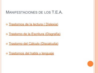 MANIFESTACIONES DE LOS T.E.A.
 Trastornos de la lectura ( Dislexia)
 Trastorno de la Escritura (Disgrafía)
 Trastorno del Cálculo (Discalculia)
 Trastornos del habla y lenguaje
 