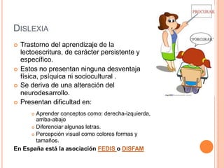 DISLEXIA
 Trastorno del aprendizaje de la
lectoescritura, de carácter persistente y
específico.
 Estos no presentan ninguna desventaja
física, psíquica ni sociocultural .
 Se deriva de una alteración del
neurodesarrollo.
 Presentan dificultad en:
 Aprender conceptos como: derecha-izquierda,
arriba-abajo
 Diferenciar algunas letras.
 Percepción visual como colores formas y
tamaños.
En España está la asociación FEDIS o DISFAM
 