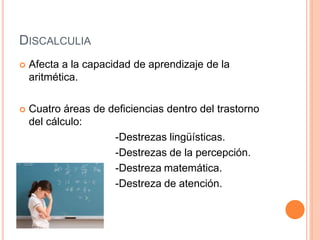 DISCALCULIA
 Afecta a la capacidad de aprendizaje de la
aritmética.
 Cuatro áreas de deficiencias dentro del trastorno
del cálculo:
-Destrezas lingüísticas.
-Destrezas de la percepción.
-Destreza matemática.
-Destreza de atención.
 