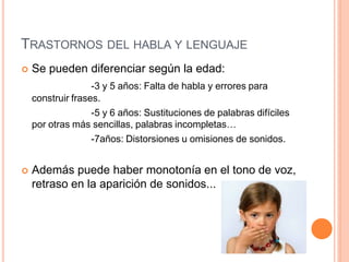 TRASTORNOS DEL HABLA Y LENGUAJE
 Se pueden diferenciar según la edad:
-3 y 5 años: Falta de habla y errores para
construir frases.
-5 y 6 años: Sustituciones de palabras difíciles
por otras más sencillas, palabras incompletas…
-7años: Distorsiones u omisiones de sonidos.
 Además puede haber monotonía en el tono de voz,
retraso en la aparición de sonidos...
 
