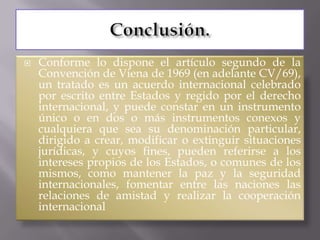    Conforme lo dispone el artículo segundo de la
    Convención de Viena de 1969 (en adelante CV/69),
    un tratado es un acuerdo internacional celebrado
    por escrito entre Estados y regido por el derecho
    internacional, y puede constar en un instrumento
    único o en dos o más instrumentos conexos y
    cualquiera que sea su denominación particular,
    dirigido a crear, modificar o extinguir situaciones
    jurídicas, y cuyos fines, pueden referirse a los
    intereses propios de los Estados, o comunes de los
    mismos, como mantener la paz y la seguridad
    internacionales, fomentar entre las naciones las
    relaciones de amistad y realizar la cooperación
    internacional
 