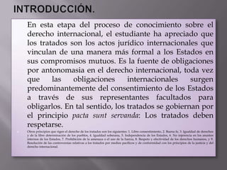    En esta etapa del proceso de conocimiento sobre el
    derecho internacional, el estudiante ha apreciado que
    los tratados son los actos jurídico internacionales que
    vinculan de una manera más formal a los Estados en
    sus compromisos mutuos. Es la fuente de obligaciones
    por antonomasia en el derecho internacional, toda vez
    que     las   obligaciones      internacionales    surgen
    predominantemente del consentimiento de los Estados
    a través de sus representantes facultados para
    obligarlos. En tal sentido, los tratados se gobiernan por
    el principio pacta sunt servanda: Los tratados deben
    respetarse.
   Otros principios que rigen el derecho de los tratados son los siguientes: 1. Libre consentimiento, 2. Buena fe, 3. Igualdad de derechos
    y de la libre determinación de los pueblos, 4. Igualdad soberana, 5. Independencia de los Estados, 6. No injerencia en los asuntos
    internos de los Estados, 7. Prohibición de la amenaza o el uso de la fuerza, 8. Respeto y efectividad de los derechos humanos, y 9.
    Resolución de las controversias relativas a los tratados por medios pacíficos y de conformidad con los principios de la justicia y del
    derecho internacional.
 