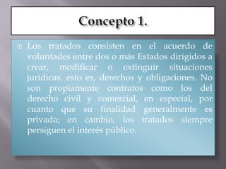    Los tratados consisten en el acuerdo de
    voluntades entre dos o más Estados dirigidos a
    crear, modificar o extinguir situaciones
    jurídicas, esto es, derechos y obligaciones. No
    son propiamente contratos como los del
    derecho civil y comercial, en especial, por
    cuanto que su finalidad generalmente es
    privada; en cambio, los tratados siempre
    persiguen el interés público.
 