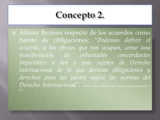    Afirma Brotons respecto de los acuerdos como
    fuente de obligaciones: “Podemos definir el
    acuerdo, a los efectos que nos ocupan, como una
    manifestación    de     voluntades  concordantes
    imputables a dos o más sujetos de Derecho
    internacional de la que derivan obligaciones y
    derechos para las partes según las normas del
    Derecho Internacional”.Brotons, Antonio Remiro y otros. Derecho internacional público. P.
    201.
 
