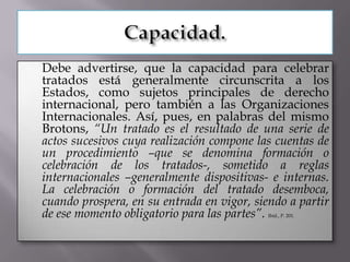    Debe advertirse, que la capacidad para celebrar
    tratados está generalmente circunscrita a los
    Estados, como sujetos principales de derecho
    internacional, pero también a las Organizaciones
    Internacionales. Así, pues, en palabras del mismo
    Brotons, “Un tratado es el resultado de una serie de
    actos sucesivos cuya realización compone las cuentas de
    un procedimiento –que se denomina formación o
    celebración de los tratados-, sometido a reglas
    internacionales –generalmente dispositivas- e internas.
    La celebración o formación del tratado desemboca,
    cuando prospera, en su entrada en vigor, siendo a partir
    de ese momento obligatorio para las partes”.Ibíd., P. 201.
 