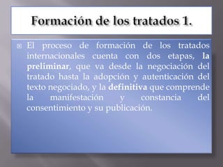    El proceso de formación de los tratados
    internacionales cuenta con dos etapas, la
    preliminar, que va desde la negociación del
    tratado hasta la adopción y autenticación del
    texto negociado, y la definitiva que comprende
    la    manifestación      y     constancia   del
    consentimiento y su publicación.
 
