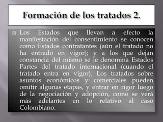    Los Estados que llevan a efecto la
    manifestación del consentimiento se conocen
    como Estados contratantes (aún el tratado no
    ha entrado en vigor); y a los que dejan
    constancia del mismo se le denomina Estados
    Partes del tratado internacional (cuando el
    tratado entra en vigor). Los tratados sobre
    asuntos económicos y comerciales pueden
    omitir algunas etapas, y entrar en rigor luego
    de la negociación y adopción, como se verá
    más adelantes en lo relativo al caso
    Colombiano.
 