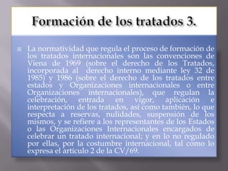   La normatividad que regula el proceso de formación de
    los tratados internacionales son las convenciones de
    Viena de 1969 (sobre el derecho de los Tratados,
    incorporada al derecho interno mediante ley 32 de
    1985) y 1986 (sobre el derecho de los tratados entre
    estados y Organizaciones internacionales o entre
    Organizaciones internacionales), que regulan la
    celebración, entrada en vigor, aplicación e
    interpretación de los tratados, así como también, lo que
    respecta a reservas, nulidades, suspensión de los
    mismos, y se refiere a los representantes de los Estados
    o las Organizaciones Internacionales encargados de
    celebrar un tratado internacional; y en lo no regulado
    por ellas, por la costumbre internacional, tal como lo
    expresa el artículo 2 de la CV/69.
 