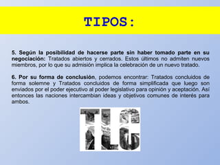 TIPOS:
5. Según la posibilidad de hacerse parte sin haber tomado parte en su
negociación: Tratados abiertos y cerrados. Estos últimos no admiten nuevos
miembros, por lo que su admisión implica la celebración de un nuevo tratado.
6. Por su forma de conclusión, podemos encontrar: Tratados concluidos de
forma solemne y Tratados concluidos de forma simplificada que luego son
enviados por el poder ejecutivo al poder legislativo para opinión y aceptación. Así
entonces las naciones intercambian ideas y objetivos comunes de interés para
ambos.
 
