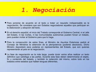 1. Negociación
Para ponerse de acuerdo en el texto a tratar un requisito indispensable es la
negociación. Se considera que son Estados negociadores aquellos que participan en
la elaboración y adopción del texto.
En el derecho español, el inicio del Tratado corresponde al Gobierno Central, ni el Jefe
del Estado, ni las Cortes, ni las Comunidades autónomas pueden forzar un tratado,
pero pueden incitar al Gobierno para que lo haga.
Para la consecución de estos fines, el Ministro de Asuntos Exteriores pedirá al
Consejo de Ministros la obtención de la plenipotencia (poderes absolutos). Dicho
Ministro depositará esos poderes en representantes del Estado, que son quienes
representarán al país en la negociación.
La fase de negociación es la más larga, puede durar varios años realizar un texto
definitivo que satisfaga a las partes. Durante esta fase deben determinarse el objeto,
fin y contenido del tratado, y también la redacción del mismo, sobre todo en los
tratados entre estados que hablen lenguas diferentes.
 