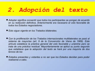 2. Adopción del texto
Adoptar significa consentir que todos los participantes se pongan de acuerdo
en su redacción definitiva. Anteriormente era necesario el voto favorable de
todos los Estados negociadores.
Esto sigue vigente en los Tratados bilaterales.
Con la proliferación de los Tratados internacionales multilaterales se pasó al
sistema de mayorías (art. 9 de la Convención de Viena de 1969). Este
artículo establece la práctica general del voto favorable y unánime pero se
trata de una práctica residual. Mayoritariamente se aplica su punto segundo
que establece que la adopción del texto se hará por una mayoría de dos
tercios de los
Estados presentes y votantes a no ser que los Estados decidan para poder
realizarse a cabo.
 