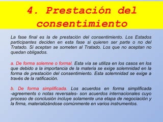 4. Prestación del
consentimiento
La fase final es la de prestación del consentimiento. Los Estados
participantes deciden en esta fase si quieren ser parte o no del
Tratado. Si aceptan se someten al Tratado. Los que no aceptan no
quedan obligados.
a. De forma solemne o formal. Esta vía se utiliza en los casos en los
que debido a la importancia de la materia se exige solemnidad en la
forma de prestación del consentimiento. Esta solemnidad se exige a
través de la ratificación.
b. De forma simplificada. Los acuerdos en forma simplificada
-agreements o notas reversales- son acuerdos internacionales cuyo
proceso de conclusión incluye solamente una etapa de negociación y
la firma, materializándose comúnmente en varios instrumentos.
 
