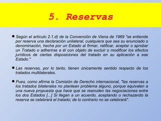5. Reservas
Según el artículo 2.1.d) de la Convención de Viena de 1969 "se entiende
por reserva una declaración unilateral, cualquiera que sea su enunciado o
denominación, hecha por un Estado al firmar, ratificar, aceptar o aprobar
un Tratado o adherirse a él con objeto de excluir o modificar los efectos
jurídicos de ciertas disposiciones del tratado en su aplicación a ese
Estado."
Las reservas, por lo tanto, tienen únicamente sentido respecto de los
tratados multilaterales.
Pues, como afirma la Comisión de Derecho internacional, "las reservas a
los tratados bilaterales no plantean problema alguno, porque equivalen a
una nueva propuesta que hace que se reanuden las negociaciones entre
los dos Estados [...] Si llegan a un acuerdo, aceptando o rechazando la
reserva se celebrará el tratado; de lo contrario no se celebrará".
 