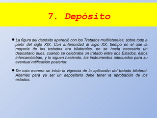 7. Depósito
La figura del depósito apareció con los Tratados multilaterales, sobre todo a
partir del siglo XIX. Con anterioridad al siglo XX, tiempo en el que la
mayoría de los tratados era bilaterales, no se hacía necesario un
depositario pues, cuando se celebraba un tratado entre dos Estados, éstos
intercambiaban, y lo siguen haciendo, los instrumentos adecuados para su
eventual ratificación posterior.
De esta manera se inicia la vigencia de la aplicación del tratado bilateral.
Además para ya ser un depositario debe tener la aprobación de los
estados.
 