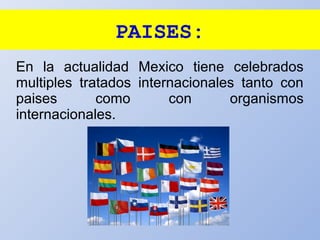 PAISES:
En la actualidad Mexico tiene celebrados
multiples tratados internacionales tanto con
paises como con organismos
internacionales.
 