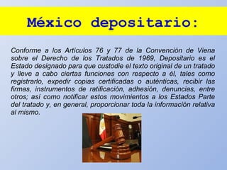 México depositario:
Conforme a los Artículos 76 y 77 de la Convención de Viena
sobre el Derecho de los Tratados de 1969, Depositario es el
Estado designado para que custodie el texto original de un tratado
y lleve a cabo ciertas funciones con respecto a él, tales como
registrarlo, expedir copias certificadas o auténticas, recibir las
firmas, instrumentos de ratificación, adhesión, denuncias, entre
otros; así como notificar estos movimientos a los Estados Parte
del tratado y, en general, proporcionar toda la información relativa
al mismo.
 