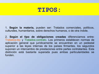 TIPOS:
1. Según la materia, pueden ser: Tratados comerciales, políticos,
culturales, humanitarios, sobre derechos humanos, o de otra índole.
2. Según el tipo de obligaciones creadas diferenciamos entre:
Tratados-ley y Tratados-contrato. Los primeros establecen normas de
aplicación general que jurídicamente se encuentran en un pedestal
superior a las leyes internas de los países firmantes, los segundos
suponen un intercambio de prestaciones entre partes contratantes. Esta
distinción está bastante superada pues ambas particularidades se
funden.
 