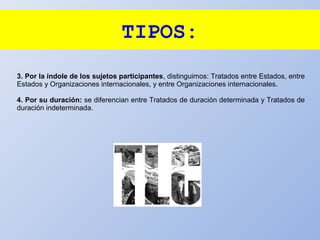 TIPOS:
3. Por la índole de los sujetos participantes, distinguimos: Tratados entre Estados, entre
Estados y Organizaciones internacionales, y entre Organizaciones internacionales.
4. Por su duración: se diferencian entre Tratados de duración determinada y Tratados de
duración indeterminada.
 