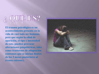El trauma psicológico es un
acontecimiento presente en la
vida de casi todo ser humano,
pero que según la edad de
aparición, el tipo e intensidad
de este, pueden provocar
alteraciones psiquiátricas, tales
como trastornos de adaptación
(síntomas que se inician dentro
de los 3 meses posteriores al
evento estresor).
 