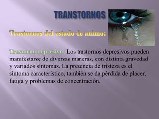 Los trastornos depresivos pueden
manifestarse de diversas maneras, con distinta gravedad
y variados síntomas. La presencia de tristeza es el
síntoma característico, también se da pérdida de placer,
fatiga y problemas de concentración.
 