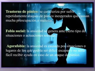 se caracteriza por sufrir
repetidamente ataques de pánico inesperados que causan
mucha preocupación o malestar.
la ansiedad se genera ante cierto tipo de
situaciones o actuaciones sociales.
la ansiedad es causada por situaciones o
lugares de los que podría ser difícil escapar o no sería
fácil recibir ayuda en caso de un ataque de pánico.
 