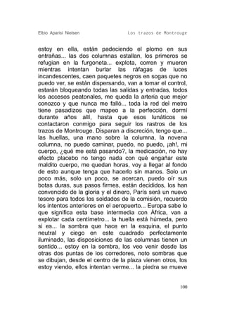 Elbio Aparisi Nielsen             Los trazos de Montrouge


estoy en ella, están padeciendo el plomo en sus
entrañas... las dos columnas estallan, los primeros se
refugian en la furgoneta... explota, corren y mueren
mientras intentan burlar las ráfagas de luces
incandescentes, caen paquetes negros en sogas que no
puedo ver, se están dispersando, van a tomar el control,
estarán bloqueando todas las salidas y entradas, todos
los accesos peatonales, me queda la arteria que mejor
conozco y que nunca me falló... toda la red del metro
tiene pasadizos que mapeo a la perfección, dormí
durante años allí, hasta que esos lunáticos se
contactaron conmigo para seguir los rastros de los
trazos de Montrouge. Disparan a discreción, tengo que...
las huellas, una mano sobre la columna, la novena
columna, no puedo caminar, puedo, no puedo, ¡ah!, mi
cuerpo, ¿qué me está pasando?, la medicación, no hay
efecto placebo no tengo nada con qué engañar este
maldito cuerpo, me quedan horas, voy a llegar al fondo
de esto aunque tenga que hacerlo sin manos. Solo un
poco más, solo un poco, se acercan, puedo oír sus
botas duras, sus pasos firmes, están decididos, los han
convencido de la gloria y el dinero, París será un nuevo
tesoro para todos los soldados de la comisión, recuerdo
los intentos anteriores en el aeropuerto... Europa sabe lo
que significa esta base intermedia con África, van a
explotar cada centímetro... la huella está húmeda, pero
si es... la sombra que hace en la esquina, el punto
neutral y ciego en este cuadrado perfectamente
iluminado, las disposiciones de las columnas tienen un
sentido... estoy en la sombra, los veo venir desde las
otras dos puntas de los corredores, noto sombras que
se dibujan, desde el centro de la plaza vienen otros, los
estoy viendo, ellos intentan verme... la piedra se mueve


                                                       100
 