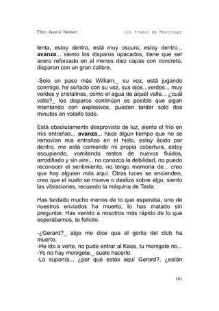 Elbio Aparisi Nielsen              Los trazos de Montrouge


lenta, estoy dentro, está muy oscuro, estoy dentro...
avanza... siento los disparos opacados, tiene que ser
acero reforzado en al menos diez capas con concreto,
disparan con un gran calibre.

-Solo un paso más William._ su voz, está jugando
conmigo, he soñado con su voz, sus ojos...verdes... muy
verdes y cristalinos, como el agua de aquél valle... ¿cuál
valle?_ los disparos continúan es posible que sigan
intentando con explosivos, pueden tardar solo dos
minutos en volarlo todo.

Está absolutamente desprovisto de luz, siento el frío en
mis entrañas... avanza... hace algún tiempo que no se
removían mis entrañas en el hielo, estoy ácido por
dentro, me está comiendo mi propia cobertura, estoy
escupiendo, vomitando restos de nuevos fluidos,
arrodillado y sin aire... no conozco la debilidad, no puedo
reconocer el sentimiento, no tengo memoria de... creo
que hay alguien más aquí. Otras luces se encienden,
creo que el suelo se mueve o desliza sobre algo, siento
las vibraciones, recuerdo la máquina de Tesla.

Has tardado mucho menos de lo que esperaba, uno de
nuestros enviados ha muerto, lo has matado sin
preguntar. Has venido a nosotros más rápido de lo que
esperábamos, te felicito.

-¿Gerard?_ algo me dice que el gorila del club ha
muerto.
-He ido a verte, no pude entrar al Kaos, tu monigote no...
-Yo no hay monigote._ suele hacerlo.
-Lo suponía... ¿por qué estás aquí Gerard?, ¿están


                                                        101
 
