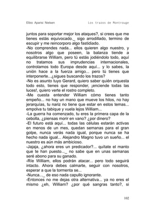 Elbio Aparisi Nielsen             Los trazos de Montrouge


juntos para soportar mejor los ataques?, si crees que me
tienes estás equivocado._ sigo arrodillado, termino de
escupir y me reincorporo algo fastidiado.
-No comprendes nada... ellos quieren algo nuestro, y
nosotros algo que poseen, la balanza tiende a
equilibrarse William, pero tú estás jodiéndolo todo, aquí
no tratamos sus imprudencias internacionales,
controlamos todo Europa desde aquí... y lo sabes, la
unión hace a la fuerza amigo... pero tú tienes que
interponerte...¿sigues buscando los trazos?
-No es asunto tuyo Gerard, quiero saber quién orquesta
todo esto, tienes que responder, ¡enciende todas las
luces!, quiero verte el rostro completo.
-Me cuesta entender William cómo tienes tanto
empeño... no hay un mano que mueve los hilos, no hay
jerarquías, tu nariz no tiene que estar en estos temas...
empolva tu tabique y vuela lejos William...
-La guerra ha comenzado, tu eres la primera capa de la
cebolla, ¿piensas morir en vano? ¿por dinero?
-El futuro está aquí... todas las células estarán activas
en menos de un mes, quedan semanas para el gran
golpe, nunca verás nada igual, porque nunca se ha
hecho nada igual... Alejandro Magno tuvo un sueño... el
nuestro es aún más ambicioso.
-Jajaja, ¿ahora eres un predicador?... quítate el manto
que te han puesto..._ no sabe que en unas semanas
seré abono para su ganado.
-Ríe William, ellos podrán atacar... pero todo seguirá
intacto. Ahora debes calmarte, seguir con nosotros,
esperar a que la tormenta se...
-Nunca..._ de eso nada capullo ignorante.
-Entonces no me dejas otra alternativa... ya no eres el
mismo ¿eh, William? ¿por qué sangras tanto?, si


                                                      102
 