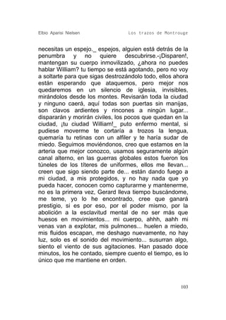 Elbio Aparisi Nielsen             Los trazos de Montrouge


necesitas un espejo._ espejos, alguien está detrás de la
penumbra y no quiere descubrirse.-¡Disparen!,
mantengan su cuerpo inmovilizado, ¿ahora no puedes
hablar William? tu tiempo se está agotando, pero no voy
a soltarte para que sigas destrozándolo todo, ellos ahora
están esperando que ataquemos, pero mejor nos
quedaremos en un silencio de iglesia, invisibles,
mirándolos desde los montes. Revisarán toda la ciudad
y ninguno caerá, aquí todas son puertas sin manijas,
son clavos ardientes y rincones a ningún lugar...
dispararán y morirán civiles, los pocos que quedan en la
ciudad, ¡tu ciudad William!_ puto enfermo mental, si
pudiese moverme te cortaría a trozos la lengua,
quemaría tu retinas con un alfiler y te haría sudar de
miedo. Seguimos moviéndonos, creo que estamos en la
arteria que mejor conozco, usamos seguramente algún
canal alterno, en las guerras globales estos fueron los
túneles de los títeres de uniformes, ellos me llevan...
creen que sigo siendo parte de... están dando fuego a
mi ciudad, a mis protegidos, y no hay nada que yo
pueda hacer, conocen como capturarme y mantenerme,
no es la primera vez, Gerard lleva tiempo buscándome,
me teme, yo lo he encontrado, cree que ganará
prestigio, si es por eso, por el poder mismo, por la
abolición a la esclavitud mental de no ser más que
huesos en movimientos... mi cuerpo, ahhh, aahh mi
venas van a explotar, mis pulmones... huelen a miedo,
mis fluidos escapan, me deshago nuevamente, no hay
luz, solo es el sonido del movimiento... susurran algo,
siento el viento de sus agitaciones. Han pasado doce
minutos, los he contado, siempre cuento el tiempo, es lo
único que me mantiene en orden.



                                                      103
 
