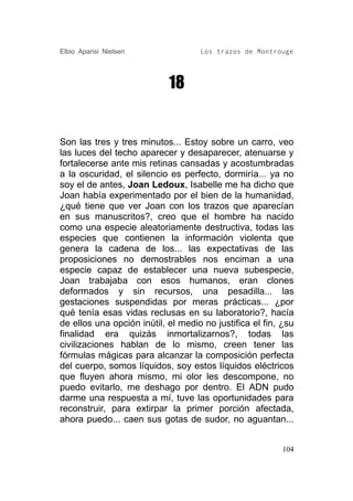 Elbio Aparisi Nielsen               Los trazos de Montrouge




                            18


Son las tres y tres minutos... Estoy sobre un carro, veo
las luces del techo aparecer y desaparecer, atenuarse y
fortalecerse ante mis retinas cansadas y acostumbradas
a la oscuridad, el silencio es perfecto, dormiría... ya no
soy el de antes, Joan Ledoux, Isabelle me ha dicho que
Joan había experimentado por el bien de la humanidad,
¿qué tiene que ver Joan con los trazos que aparecían
en sus manuscritos?, creo que el hombre ha nacido
como una especie aleatoriamente destructiva, todas las
especies que contienen la información violenta que
genera la cadena de los... las expectativas de las
proposiciones no demostrables nos enciman a una
especie capaz de establecer una nueva subespecie,
Joan trabajaba con esos humanos, eran clones
deformados y sin recursos, una pesadilla... las
gestaciones suspendidas por meras prácticas... ¿por
qué tenía esas vidas reclusas en su laboratorio?, hacía
de ellos una opción inútil, el medio no justifica el fin, ¿su
finalidad era quizás inmortalizarnos?, todas las
civilizaciones hablan de lo mismo, creen tener las
fórmulas mágicas para alcanzar la composición perfecta
del cuerpo, somos líquidos, soy estos líquidos eléctricos
que fluyen ahora mismo, mi olor les descompone, no
puedo evitarlo, me deshago por dentro. El ADN pudo
darme una respuesta a mí, tuve las oportunidades para
reconstruir, para extirpar la primer porción afectada,
ahora puedo... caen sus gotas de sudor, no aguantan...


                                                          104
 