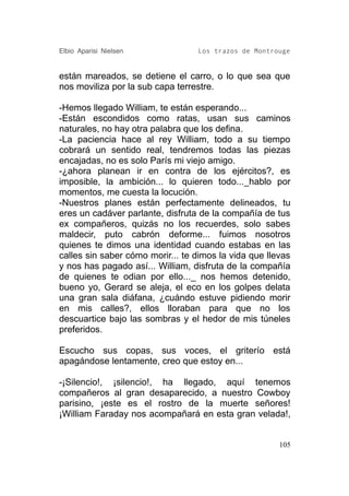 Elbio Aparisi Nielsen             Los trazos de Montrouge


están mareados, se detiene el carro, o lo que sea que
nos moviliza por la sub capa terrestre.

-Hemos llegado William, te están esperando...
-Están escondidos como ratas, usan sus caminos
naturales, no hay otra palabra que los defina.
-La paciencia hace al rey William, todo a su tiempo
cobrará un sentido real, tendremos todas las piezas
encajadas, no es solo París mi viejo amigo.
-¿ahora planean ir en contra de los ejércitos?, es
imposible, la ambición... lo quieren todo..._hablo por
momentos, me cuesta la locución.
-Nuestros planes están perfectamente delineados, tu
eres un cadáver parlante, disfruta de la compañía de tus
ex compañeros, quizás no los recuerdes, solo sabes
maldecir, puto cabrón deforme... fuimos nosotros
quienes te dimos una identidad cuando estabas en las
calles sin saber cómo morir... te dimos la vida que llevas
y nos has pagado así... William, disfruta de la compañía
de quienes te odian por ello..._ nos hemos detenido,
bueno yo, Gerard se aleja, el eco en los golpes delata
una gran sala diáfana, ¿cuándo estuve pidiendo morir
en mis calles?, ellos lloraban para que no los
descuartice bajo las sombras y el hedor de mis túneles
preferidos.

Escucho sus copas, sus voces, el griterío está
apagándose lentamente, creo que estoy en...

-¡Silencio!, ¡silencio!, ha llegado, aquí tenemos
compañeros al gran desaparecido, a nuestro Cowboy
parisino, ¡este es el rostro de la muerte señores!
¡William Faraday nos acompañará en esta gran velada!,


                                                       105
 