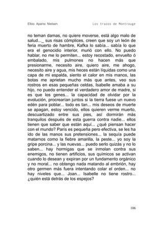 Elbio Aparisi Nielsen              Los trazos de Montrouge


no teman damas, no quiere moverse, está algo malo de
salud..._ sus risas cómplices, creen que soy un león de
feria muerto de hambre, Kafka lo sabía... sabía lo que
era el genocidio interior, murió con ello. No puedo
hablar, no me lo permiten... estoy recostado, envuelto ó
embalado, mis pulmones no hacen más que
presionarme, necesito aire, quiero aire, me ahogo,
necesito aire y agua, mis heces están líquidas como una
capa de mi espalda, siento el calor en mis manos, las
botas me aprietan mucho más que antes, veo sus
rostros en esas pequeñas celdas, Isabelle amaba a su
hijo, no puedo entender el verdadero amor de madre, si
es que los genes... la capacidad de olvidar por la
evolución, procrearían juntos si la tierra fuese un nuevo
edén para poblar... todo es tan... mis deseos de muerte
se apagan, estoy vencido, ellos quieren verme muerto,
descuartizado entre sus pies, así dormirán más
tranquilos después de esta guerra contra nadie... ellos
tienen que saber que están aquí... ¿qué piensan hacer
con el mundo? París es pequeña pero efectiva, se les ha
ido de las manos sus pretensiones... la sequía puede
matarnos como la fiebre amarilla, la peste... yo soy la
gripe porcina... y las nuevas... puedo serlo quizás y no lo
saben... hay hormigas que se inmolan contra sus
enemigos, no tienen artificios, sus químicos se activan
cuando lo desean y expiran por un fundamento orgánico
y no moral... no obtengo nada matando al embrión, hay
otro germen más fuera intentando colar el orden... no
hay niveles que... Joan... Isabelle no tiene rostro...
¿quién está detrás de los espejos?




                                                        106
 