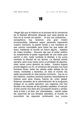 Elbio Aparisi Nielsen             Los trazos de Montrouge




                           19


-Hegel dijo que la historia es el proceso de la conciencia
de la libertad afirmando después que nada grande se
hizo en el mundo sin pasión... la que nos caracteriza...
compañeros       hoy     tenemos     una    gran    misión
encomendada, debemos seguir pacientes esperando
nuestro momento, la pasión existe y nos mantiene en
ese camino insondable para todos los que están allí
fuera, habitando el mundo sin futuro alguno... repletos
de males brutales... Groucho dijo que el poder político
es simplemente el poder organizado de una clase para
oprimir a otra, nadie combate la libertad, a los sumo
combate la libertad de los demás. La libertad existió
siempre, pero unas veces como un privilegio de algunos,
otras veces como derecho de todos... nuestra espera
pronto llegará a su fin, el comienzo del proceso nos hará
hombres libres, todas las células están debajo de los
mares, montañas y desiertos, en todo el mundo nos
están escuchando en este preciso momento... hoy es un
día histórico, nosotros seremos quienes reescribamos la
historia para esos brazos futuros de unión global.
Estamos cansados de la administración de la burguesía
antigua en su poder ejecutivo, sus negocios nos han
llevado a las cloacas de las grandes capitales, el mal por
el bien pronto nos dará otra concepción binaria y similar,
será el bien y el bien, por intensidades... caerán todas
las columnas de sus templos adorados, el mundo no
sucumbirá, las especies continuarán sus cursos


                                                       107
 