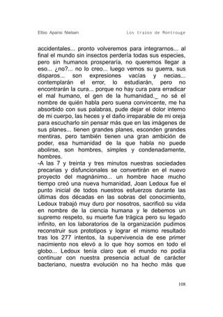 Elbio Aparisi Nielsen             Los trazos de Montrouge


accidentales... pronto volveremos para integrarnos... al
final el mundo sin insectos perdería todas sus especies,
pero sin humanos prosperaría, no queremos llegar a
eso... ¿no?... no lo creo... luego vemos su guerra, sus
disparos... son expresiones vacías y necias...
contemplarán el error, lo estudiarán, pero no
encontrarán la cura... porque no hay cura para erradicar
el mal humano, el gen de la humanidad._ no sé el
nombre de quién habla pero suena convincente, me ha
absorbido con sus palabras, pude dejar el dolor interno
de mi cuerpo, las heces y el daño irreparable de mi oreja
para escucharlo sin pensar más que en las imágenes de
sus planes... tienen grandes planes, esconden grandes
mentiras, pero también tienen una gran ambición de
poder, esa humanidad de la que habla no puede
abolirse, son hombres, simples y condenadamente,
hombres.
-A las 7 y treinta y tres minutos nuestras sociedades
precarias y disfuncionales se convertirán en el nuevo
proyecto del magnánimo... un hombre hace mucho
tiempo creó una nueva humanidad, Joan Ledoux fue el
punto inicial de todos nuestros esfuerzos durante las
últimas dos décadas en las sobras del conocimiento,
Ledoux trabajó muy duro por nosotros, sacrificó su vida
en nombre de la ciencia humana y le debemos un
supremo respeto, su muerte fue trágica pero su legado
infinito, en los laboratorios de la organización pudimos
reconstruir sus prototipos y lograr el mismo resultado
tras los 277 intentos, la supervivencia de ese primer
nacimiento nos elevó a lo que hoy somos en todo el
globo... Ledoux tenía claro que el mundo no podía
continuar con nuestra presencia actual de carácter
bacteriano, nuestra evolución no ha hecho más que


                                                      108
 
