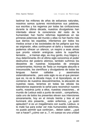 Elbio Aparisi Nielsen             Los trazos de Montrouge


lastimar los millones de años de esfuerzos naturales,
nosotros somos quienes reivindicamos sus palabras,
sus escritos y los regamos por todas las civilizaciones
durante la última década, nuestros divulgadores han
intentado elevar la consciencia del resto de la
humanidad, han hecho reformas legislativas en las
primeras potencias del mundo y ellas no han hecho más
que darnos las espaldas, intentamos por todos los
medios avisar a las sociedades de los peligros que hoy
se originarán, ellos continuaron el daño y nosotros solo
podemos ofrecer un silencio, un respiro a esas almas
que pronto volarán enérgicas sobre la superficie
terrestre..._ si traman algo, es muy gordo, muy trágico y
muy determinante.-En el último siglo conocimos el poder
destructivo del poderío atómico, también sufrimos los
desastres de nuestras búsquedas de energías
contaminantes, hicimos de Tesla un monigote absurdo e
irreconocible, los científicos y divulgadores de todas las
lenguas        fueron       callados     y     asesinados
sistemáticamente... pero este siglo no es el que piensan
que es, no es la década maya, ni el Apocalipsis, es el
comienzo de nuestros descubrimientos, la elevación de
nuestras razas, tenemos en todas las células los
laboratorios esperando la señal para reconstruir nuestro
sueño, nosotros junto a ellos, nuestras creaciones... el
mundo de Ledoux está a punto de existir... compañeros,
cada uno de todos los presentes eleven sus intenciones
sinceramente, hoy en el minuto treinta y tres el sol
iluminará otro presente._ están enfermos, ¿a quién
aplauden? si es un megalómano con suerte, Ledoux, si
lo maté fue para evitar ver más humanoides deformes,
no puedo permitir que continúen... deben saber... ¿qué
van a hacer? ¿cómo van a...?, mi cuerpo es una unidad


                                                       109
 