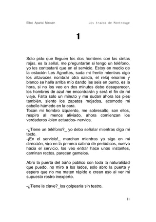Elbio Aparisi Nielsen              Los trazos de Montrouge




                            1

Solo pido que lleguen los dos hombres con las cintas
rojas, es la señal, me preguntarán si tengo un teléfono,
yo les contestaré que en el servicio. Estoy en medio de
la estación Les Agnettes, suda mi frente mientras oigo
los altavoces nombrar otra salida, el reloj enorme y
blanco se halla arriba mío dando las seis en punto, es la
hora, si no los veo en dos minutos debo desaparecer,
los hombres de azul me encontrarán y será el fin de mi
viaje. Falta solo un minuto y me sudan ahora los pies
también, siento los zapatos mojados, acomodo mi
cabello húmedo en la cara.
Tocan mi hombro izquierdo, me sobresalto, son ellos,
respiro al menos aliviado, ahora comienzan los
verdaderos -bien actuados- nervios.

-¿Tiene un teléfono?_ yo debo señalar mientras digo mi
texto.
-¡En el servicio!_ marchan mientras yo sigo en mi
dirección, viro en la primera cabina de periódicos, vuelvo
hacia el servicio, los veo entrar hace unos instantes,
caminan rectos, parecen gemelos.

Abro la puerta del baño público con toda la naturalidad
que puedo, no miro a los lados, solo abro la puerta y
espero que no me maten rápido o crean eso al ver mi
supuesto rostro inexperto.

-¿Tiene la clave?_los golpearía sin teatro.


                                                        11
 