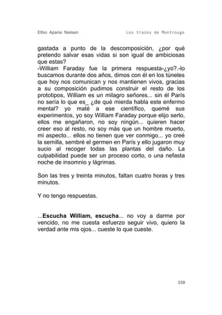 Elbio Aparisi Nielsen             Los trazos de Montrouge


gastada a punto de la descomposición, ¿por qué
pretendo salvar esas vidas si son igual de ambiciosas
que estas?
-William Faraday fue la primera respuesta-¿yo?.-lo
buscamos durante dos años, dimos con él en los túneles
que hoy nos comunican y nos mantienen vivos, gracias
a su composición pudimos construir el resto de los
prototipos, William es un milagro señores... sin él París
no sería lo que es_ ¿de qué mierda habla este enfermo
mental? yo maté a ese científico, quemé sus
experimentos, yo soy William Faraday porque elijo serlo,
ellos me engañaron, no soy ningún... quieren hacer
creer eso al resto, no soy más que un hombre muerto,
mi aspecto... ellos no tienen que ver conmigo... yo creé
la semilla, sembré el germen en París y ello jugaron muy
sucio al recoger todas las plantas del daño. La
culpabilidad puede ser un proceso corto, o una nefasta
noche de insomnio y lágrimas.

Son las tres y treinta minutos, faltan cuatro horas y tres
minutos.

Y no tengo respuestas.


...Escucha William, escucha... no voy a darme por
vencido, no me cuesta esfuerzo seguir vivo, quiero la
verdad ante mis ojos... cueste lo que cueste.




                                                       110
 