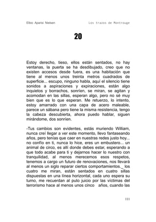 Elbio Aparisi Nielsen              Los trazos de Montrouge




                           20


Estoy derecho, tieso, ellos están sentados, no hay
ventanas, la puerta se ha desdibujado, creo que no
existen accesos desde fuera, es una habitación que
tiene al menos unos treinta metros cuadrados de
superficie... escupo, ninguno habla, aquí el silencio tiene
sonidos a aspiraciones y expiraciones, están algo
inquietos y borrachos, sonríen, se miran, se agitan y
acomodan en las sillas, esperan algo, pero no sé muy
bien que es lo que esperan. Me retuerzo, lo intento,
estoy amarrado con una capa de acero maleable,
parece un sábana pero tiene la misma resistencia, tengo
la cabeza descubierta, ahora puedo hablar, siguen
mirándome, dos sonríen.

-Tus cambios son evidentes, estás muriendo William,
nunca creí llegar a ver este momento, llevo fantaseando
años, pero tenías que caer en nuestras redes justo hoy...
no confío en ti, nunca lo hice, eres un embustero... un
animal de circo, es allí donde debes estar, esperando a
que todo acabe para ti y dejarnos hacer lo nuestro con
tranquilidad, al menos merecemos esos respetos,
tenemos a cargo un futuro de renovaciones, nos llevará
al menos un siglo reparar ciertos comportamientos._ los
cuatro me miran, están sentados en cuatro sillas
dispuestas en una línea horizontal, cada uno espera su
turno, me recuerdan al puto juicio por las víctimas del
terrorismo hace al menos unos cinco años, cuando las


                                                        111
 