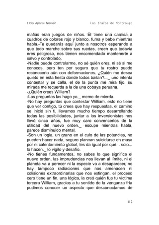Elbio Aparisi Nielsen               Los trazos de Montrouge


mafias eran juegos de niños. Él tiene una camisa a
cuadros de colores rojo y blanco, fuma y bebe mientras
habla.-Te quedarás aquí junto a nosotros esperando a
que todo marche sobre sus ruedas, creen que todavía
eres peligroso, nos tienen encomendado mantenerte a
salvo y controlado.
-Nadie puede controlarme, no sé quién eres, ni sé si me
conoces, pero ten por seguro que tu rostro puedo
reconocerlo aún con deformaciones. ¿Quién me desea
quieto en esta fiesta donde todos bailan?..._ uno intenta
contestar y se calla, el de la punta me mira fijo, su
mirada me recuerda a la de una cobaya peruana.
-¿Quién crees William?
-Las preguntas las hago yo._ memo de mierda.
-No hay preguntas que contestar William, esto no tiene
que ver contigo, tú crees que hay respuestas, el camino
se inició sin ti, llevamos mucho tiempo desarrollando
todas las posibilidades, juntar a los inversionistas nos
llevó cinco años, fue muy caro convencerlos de la
utilidad del nuevo orden._ escupe mientras habla,
parece disminuido mental.
-Son un logia, un grano en el culo de las potencias, no
pueden hacer nada, seguro planean suicidarse en masa
por el calentamiento global, les da igual por qué... solo...
lo hacen._ lo vigilo y desafío.
-No tienes fundamentos, no sabes lo que significa el
nuevo orden, las imprudencias nos llevan al límite, ni el
planeta va a perecer ni la especie va a desaparecer, no
hay tampoco radiaciones que nos amenacen ni
colisiones extraordinarias que nos extingan, el proceso
cero tiene un fin, una lógica, la creó quién fue tu víctima
tercera William, gracias a tu sentido de la venganza fría
pudimos conocer un aspecto que desconocíamos de


                                                         112
 