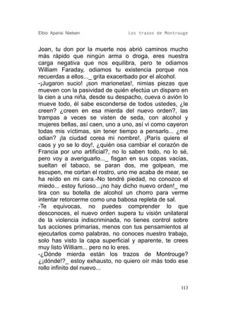 Elbio Aparisi Nielsen            Los trazos de Montrouge


Joan, tu don por la muerte nos abrió caminos mucho
más rápido que ningún arma o droga, eres nuestra
carga negativa que nos equilibra, pero te odiamos
William Faraday, odiamos tu existencia porque nos
recuerdas a ellos..._ grita exacerbado por el alcohol.
-¡Jugaron sucio! ¡son marionetas!, nimias piezas que
mueven con la pasividad de quién efectúa un disparo en
la cien a una niña, desde su despacho, cueva o avión lo
mueve todo, él sabe esconderse de todos ustedes, ¿le
creen? ¿creen en esa mierda del nuevo orden?, las
trampas a veces se visten de seda, con alcohol y
mujeres bellas, así caen, uno a uno, así vi como cayeron
todas mis víctimas, sin tener tiempo a pensarlo... ¿me
odian? ¡la ciudad corea mi nombre!, ¡París quiere el
caos y yo se lo doy!, ¿quién osa cambiar el corazón de
Francia por uno artificial?, no lo saben todo, no lo sé,
pero voy a averiguarlo..._ fisgan en sus copas vacías,
sueltan el tabaco, se paran dos, me golpean, me
escupen, me cortan el rostro, uno me acaba de mear, se
ha reído en mi cara.-No tendré piedad, no conozco el
miedo... estoy furioso...¡no hay dicho nuevo orden!_ me
tira con su botella de alcohol un chorro para verme
intentar retorcerme como una babosa repleta de sal.
-Te equivocas, no puedes comprender lo que
desconoces, el nuevo orden supera tu visión unilateral
de la violencia indiscriminada, no tienes control sobre
tus acciones primarias, menos con tus pensamientos al
ejecutarlos como palabras, no conoces nuestro trabajo,
solo has visto la capa superficial y aparente, te crees
muy listo William... pero no lo eres.
-¿Dónde mierda están los trazos de Montrouge?
¿¡dónde!?_ estoy exhausto, no quiero oír más todo ese
rollo infinito del nuevo...


                                                     113
 