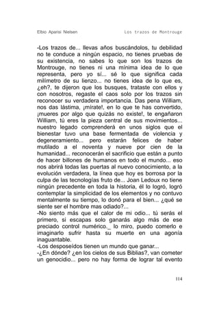 Elbio Aparisi Nielsen             Los trazos de Montrouge


-Los trazos de... llevas años buscándolos, tu debilidad
no te conduce a ningún espacio, no tienes pruebas de
su existencia, no sabes lo que son los trazos de
Montrouge, no tienes ni una mínima idea de lo que
representa, pero yo sí... sé lo que significa cada
milímetro de su lienzo... no tienes idea de lo que es,
¿eh?, te dijeron que los busques, trataste con ellos y
con nosotros, regaste el caos solo por los trazos sin
reconocer su verdadera importancia. Das pena William,
nos das lástima, ¡mírate!, en lo que te has convertido,
¡mueres por algo que quizás no existe!, te engañaron
William, tú eres la pieza central de sus movimientos...
nuestro legado comprenderá en unos siglos que el
bienestar tuvo una base fermentada de violencia y
degeneramiento... pero estarán felices de haber
mutilado a el noventa y nueve por cien de la
humanidad... reconocerán el sacrificio que están a punto
de hacer billones de humanos en todo el mundo... eso
nos abrirá todas las puertas al nuevo conocimiento, a la
evolución verdadera, la línea que hoy es borrosa por la
culpa de las tecnologías fruto de... Joan Ledoux no tiene
ningún precedente en toda la historia, él lo logró, logró
contemplar la simplicidad de los elementos y no contuvo
mentalmente su tiempo, lo donó para el bien... ¿qué se
siente ser el hombre mas odiado?...
-No siento más que el calor de mi odio... tú serás el
primero, si escapas solo ganarás algo más de ese
preciado control numérico._ lo miro, puedo comerlo e
imaginarlo sufrir hasta su muerte en una agonía
inaguantable.
-Los desposeídos tienen un mundo que ganar...
-¿En dónde? ¿en los cielos de sus Biblias?, van cometer
un genocidio... pero no hay forma de lograr tal evento


                                                      114
 