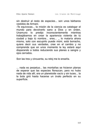 Elbio Aparisi Nielsen               Los trazos de Montrouge


sin destruir al resto de especies... son unos bárbaros
vestidos de Armani.
-Te equivocas... la misión de la ciencia es catalogar el
mundo para devolverlo sano a Dios y en orden,
Unamuno lo predijo inconscientemente mientras
trabajábamos en crear la apariencia violenta de tú
ciudad y bajo tú nombre... eres... _ lo mataría ahora
mismo, solo con escupirlo puede morir, está borracho,
quiere decir sus verdades, cree en el cambio y no
comprende que en unos momento la ley estará aquí
disparando a todos reduciendo sus planes a sangre y
ojos cerrados.

Son las tres y cincuenta, su reloj me lo enseña.


... nada es perpetuo... las montañas se hicieron planas
de esperar que las especies florezcan, pero no hubo
nada de vida allí, era un planetoide vacío y sin luces... la
la bola giró hasta hacerse un óvalo perfecto en su
superficie.




                                                         115
 