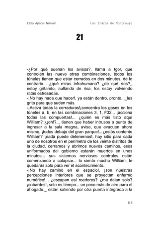 Elbio Aparisi Nielsen             Los trazos de Montrouge




                           21



-¿Por qué suenan los avisos?, llama a Igor, que
controlen las nueve otras combinaciones, todos los
túneles tienen que estar cerrados en dos minutos, de lo
contrario... ¿qué miras infrahumano? ¿de qué ríes?_
estoy gritando, aullando de risa, los estoy volviendo
ratas estresadas.
-¡No hay nada que hacer!, ya están dentro, pronto..._les
grito para que suden más.
-¡Activa todas la cerraduras!¡concentra los gases en los
túneles a, b, en las combinaciones 3, 1, F32... ¡acciona
todas las compuertas!... ¿quién es más listo aquí
William? ¿¡eh!?... tienen que haber intrusos a punto de
ingresar a la sala magna, avisa, que evacuen ahora
mismo, ¡todos debajo del gran parque!...¿estás contento
William? ¡nada puede detenernos!, hay sitio para cada
uno de nosotros en el perímetro de los veinte distritos de
la ciudad, cerramos y abrimos nuevos caminos, esos
uniformados del gobierno estarán muertos en unos
minutos... sus sistemas nerviosos centrales están
comenzando a colapsar... lo siento mucho William, te
quedarás solo para ver el acontecimiento.
-¡No hay camino en el espacio!, ¡son nuestras
percepciones interiores que se proyectan enfermo
numérico!... ¿escapan así roedores? ¿me dejan solo?
¡cobardes!, solo es tiempo... un poco más de aire para el
ahogado._ están saliendo por otra puerta integrada a la


                                                       116
 